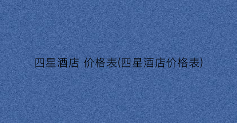 四星酒店 价格表(四星酒店价格表)